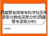西藏警官高等专科学校历年录取分数线深度分析(西藏警专录取分析)