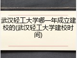 武汉轻工大学哪一年成立建校的(武汉轻工大学建校时间)