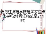 牡丹江师范学院是国家重点大学吗(牡丹江师范是211吗)