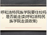 呼和浩特民族学院要住校吗，是否能走读(呼和浩特民族学院走读政策)