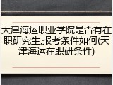 天津海运职业学院是否有在职研究生,报考条件如何(天津海运在职研条件)