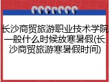 长沙商贸旅游职业技术学院一般什么时候放寒暑假(长沙商贸旅游寒暑假时间)