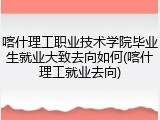 喀什理工职业技术学院毕业生就业大致去向如何(喀什理工就业去向)
