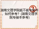 湖南文理学院能不能专接本，如何参考？(湖南文理学院专接本参考)