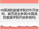 中国消防救援学院对外开放吗，能否进去参观(中国消防救援学院开放参观吗)