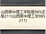 山西晋中理工学院是985还是211(山西晋中理工非985211)