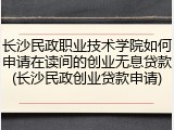 长沙民政职业技术学院如何申请在读间的创业无息贷款(长沙民政创业贷款申请)