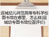 运城幼儿师范高等专科学校图书馆在哪里，怎么样(运城幼专图书馆位置评价)