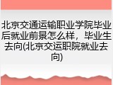 北京交通运输职业学院毕业后就业前景怎么样，毕业生去向(北京交运职院就业去向)