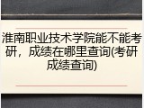 淮南职业技术学院能不能考研，成绩在哪里查询(考研成绩查询)