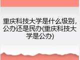 重庆科技大学是什么级别，公办还是民办(重庆科技大学是公办)
