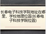 长春电子科技学院地址在哪里，学校地理位置(长春电子科技学院位置)