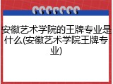 安徽艺术学院的王牌专业是什么(安徽艺术学院王牌专业)