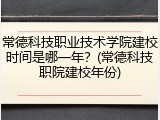 常德科技职业技术学院建校时间是哪一年？(常德科技职院建校年份)