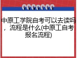 中原工学院自考可以去读吗，流程是什么(中原工自考报名流程)