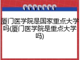 厦门医学院是国家重点大学吗(厦门医学院是重点大学吗)