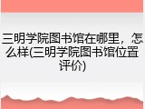三明学院图书馆在哪里，怎么样(三明学院图书馆位置评价)