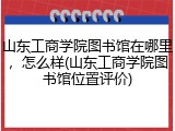 山东工商学院图书馆在哪里，怎么样(山东工商学院图书馆位置评价)