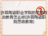 许昌陶瓷职业学院的思想政治教育怎么样(许昌陶瓷职院思政教育)