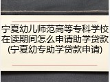 宁夏幼儿师范高等专科学校在读期间怎么申请助学贷款(宁夏幼专助学贷款申请)