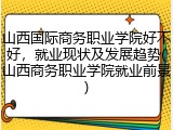 山西国际商务职业学院好不好，就业现状及发展趋势(山西商务职业学院就业前景)