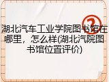 湖北汽车工业学院图书馆在哪里，怎么样(湖北汽院图书馆位置评价)