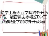 辽宁工程职业学院对外开放吗，能否进去参观(辽宁工程职业学院对外开放吗)