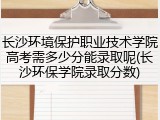 长沙环境保护职业技术学院高考需多少分能录取呢(长沙环保学院录取分数)