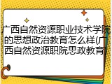 广西自然资源职业技术学院的思想政治教育怎么样(广西自然资源职院思政教育)