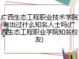 广西生态工程职业技术学院有出过什么知名人士吗(广西生态工程职业学院知名校友)