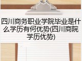 四川商务职业学院毕业是什么学历有何优势(四川商院学历优势)