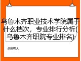 乌鲁木齐职业技术学院属于什么档次，专业排行分析(乌鲁木齐职院专业排名)