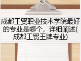 成都工贸职业技术学院最好的专业是哪个，详细阐述(成都工贸王牌专业)