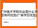 广州美术学院毕业是什么学历有何优势(广美学历优势)