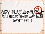 内蒙古科技职业学院招生计划详细分析(内蒙古科技职院招生解析)