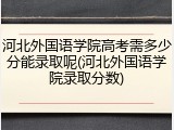 河北外国语学院高考需多少分能录取呢(河北外国语学院录取分数)