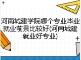 河南城建学院哪个专业毕业就业前景比较好(河南城建就业好专业)