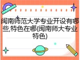 闽南师范大学专业开设有哪些,特色在哪(闽南师大专业特色)