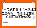 广州民航职业技术学院地理位置介绍，详细地址在哪(广州民航学院位置)