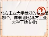 北方工业大学最好的专业是哪个，详细阐述(北方工业大学王牌专业)