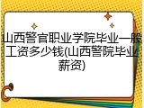 山西警官职业学院毕业一般工资多少钱(山西警院毕业薪资)