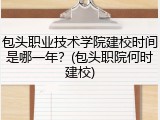 包头职业技术学院建校时间是哪一年？(包头职院何时建校)