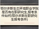 鄂尔多斯生态环境职业学院是否有在职研究生,报考条件如何(鄂尔多斯在职研究生报考条件)