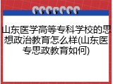 山东医学高等专科学校的思想政治教育怎么样(山东医专思政教育如何)