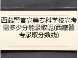 西藏警官高等专科学校高考需多少分能录取呢(西藏警专录取分数线)