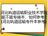 河北轨道运输职业技术学院能不能专接本，如何参考？(河北轨道运输专升本参考)