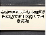 安徽中医药大学毕业如何调档案呢(安徽中医药大学档案调动)