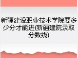 新疆建设职业技术学院要多少分才能进(新疆建院录取分数线)