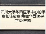 四川大学华西医学中心的学费和住宿费明细(华西医学学费住宿)
