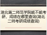湖北第二师范学院能不能考研，成绩在哪里查询(湖北二师考研成绩查询)